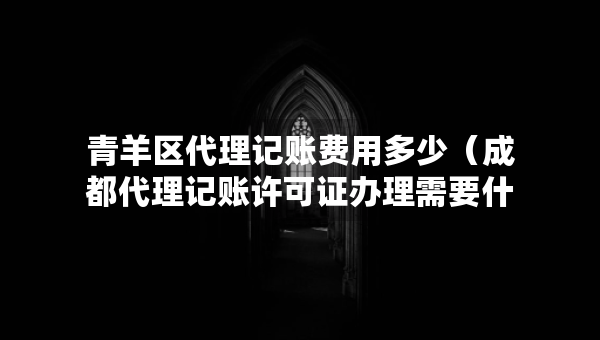 青羊区代理记账费用多少（成都代理记账许可证办理需要什么条件）