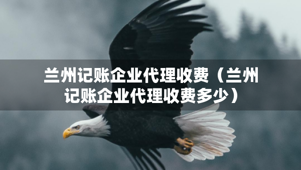 兰州记账企业代理收费（兰州记账企业代理收费多少）