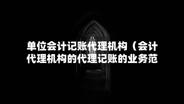 单位会计记账代理机构（会计代理机构的代理记账的业务范围有哪些）