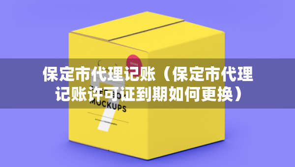 保定市代理记账（保定市代理记账许可证到期如何更换）