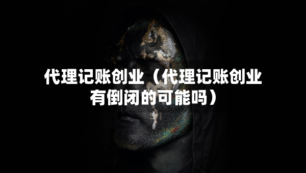 代理记账创业（代理记账创业有倒闭的可能吗）