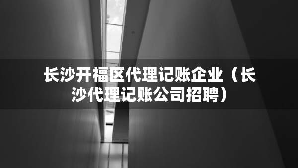 长沙开福区代理记账企业（长沙代理记账公司招聘）