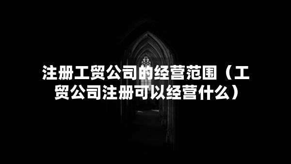 注册工贸公司的经营范围（工贸公司注册可以经营什么）