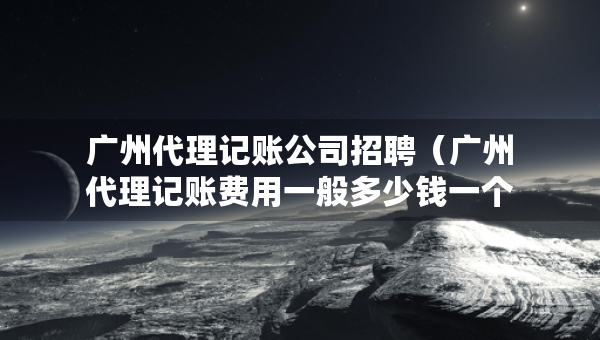 广州代理记账公司招聘（广州代理记账费用一般多少钱一个月）