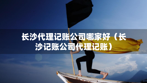 长沙代理记账公司哪家好（长沙记账公司代理记账）