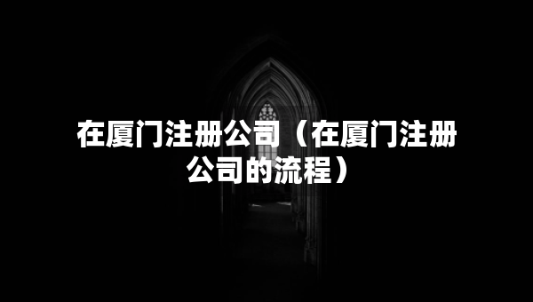 在厦门注册公司（在厦门注册公司的流程）