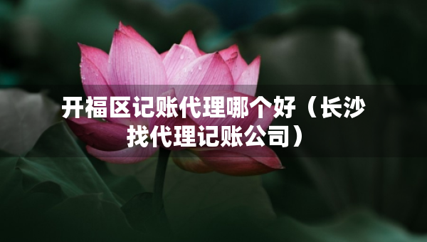 开福区记账代理哪个好（长沙找代理记账公司）