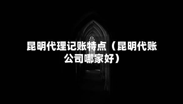 昆明代理记账特点（昆明代账公司哪家好）