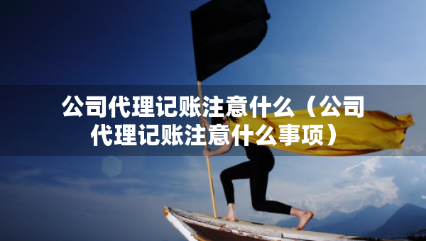 公司代理记账注意什么（公司代理记账注意什么事项）