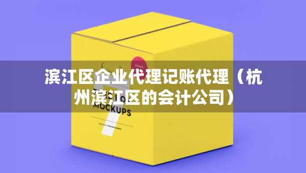 滨江区企业代理记账代理（杭州滨江区的会计公司）