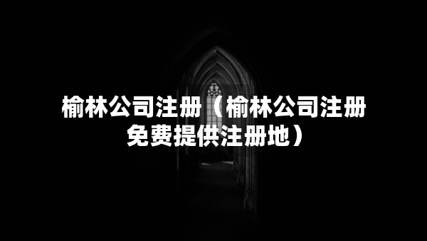 榆林公司注册（榆林公司注册免费提供注册地）