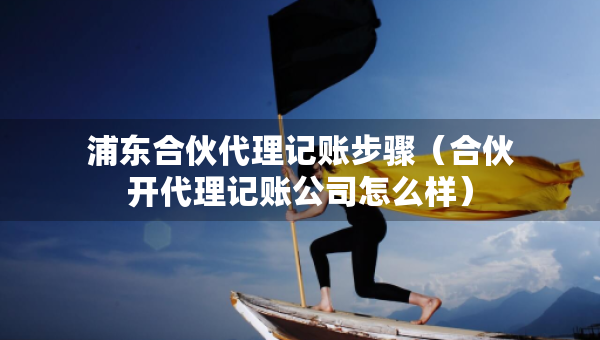 浦东合伙代理记账步骤（合伙开代理记账公司怎么样）