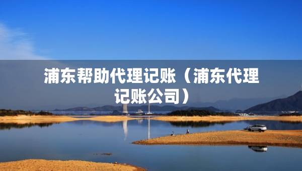 浦东帮助代理记账（浦东代理记账公司）