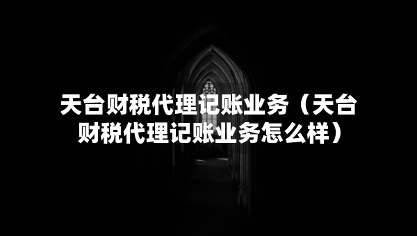 天台财税代理记账业务（天台财税代理记账业务怎么样）