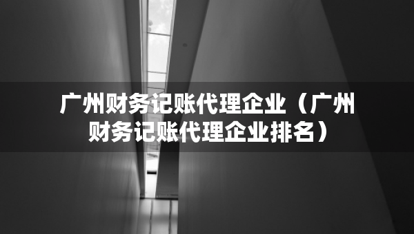 广州财务记账代理企业（广州财务记账代理企业排名）