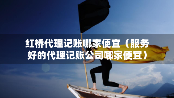 红桥代理记账哪家便宜（服务好的代理记账公司哪家便宜）