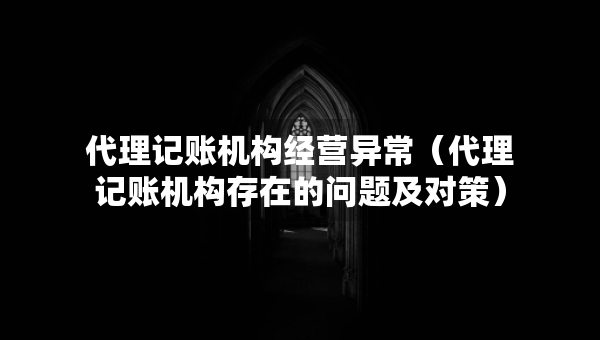 代理记账机构经营异常（代理记账机构存在的问题及对策）