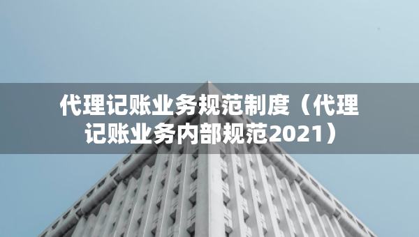 代理记账业务规范制度（代理记账业务内部规范2021）