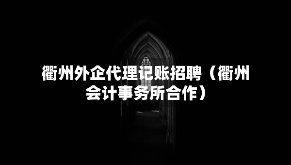 衢州外企代理记账招聘（衢州会计事务所合作）