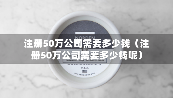 注册50万公司需要多少钱（注册50万公司需要多少钱呢）