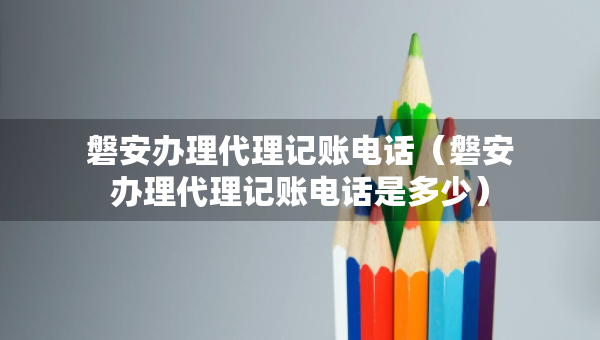 磐安办理代理记账电话（磐安办理代理记账电话是多少）