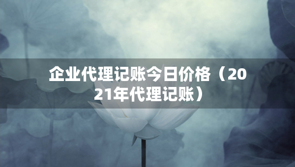 企业代理记账今日价格（2021年代理记账）