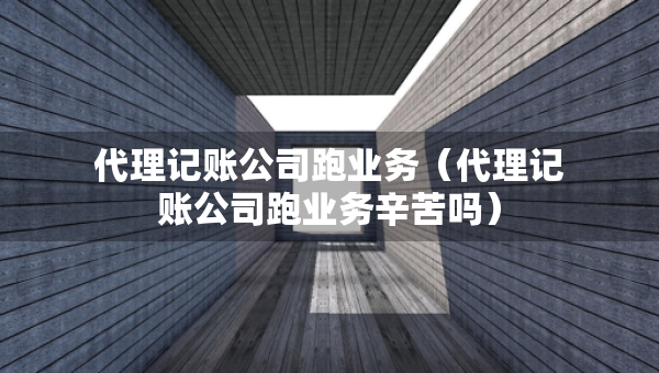 代理记账公司跑业务（代理记账公司跑业务辛苦吗）